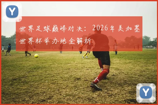 世界足球巅峰对决:2026年美加墨世界杯举办地全解析