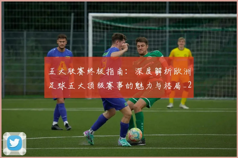 五大联赛终极指南:深度解析欧洲足球五大顶级赛事的魅力与格局_20260611141806