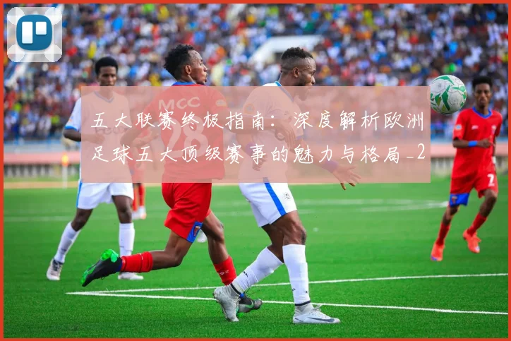 五大联赛终极指南：深度解析欧洲足球五大顶级赛事的魅力与格局_20260611141806