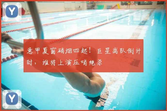 意甲夏窗硝烟四起!巨星离队倒计时,谁将上演压哨绝杀